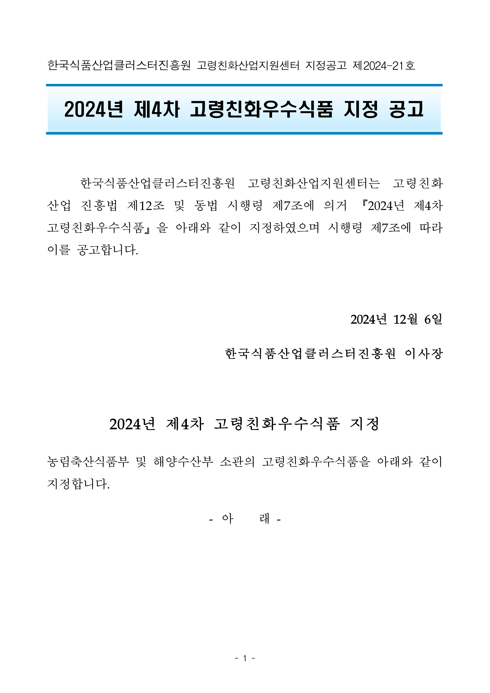 한국식품산업클러스터진흥원 고령친화산업지원센터 지정공고 제2024-21호  2024년 제4차 고령친화우수식품 지정 공고   	한국식품산업클러스터진흥원 고령친화산업지원센터는 고령친화산업 진흥법 제12조 및 동법 시행령 제7조에 의거 『2024년 제4차 고령친화우수식품』을 아래와 같이 지정하였으며 시행령 제7조에 따라 이를 공고합니다.  2024년 12월 6일  한국식품산업클러스터진흥원 이사장  2024년 제4차 고령친화우수식품 지정 농림축산식품부 및 해양수산부 소관의 고령친화우수식품을 아래와 같이 지정합니다. - 아    래 -