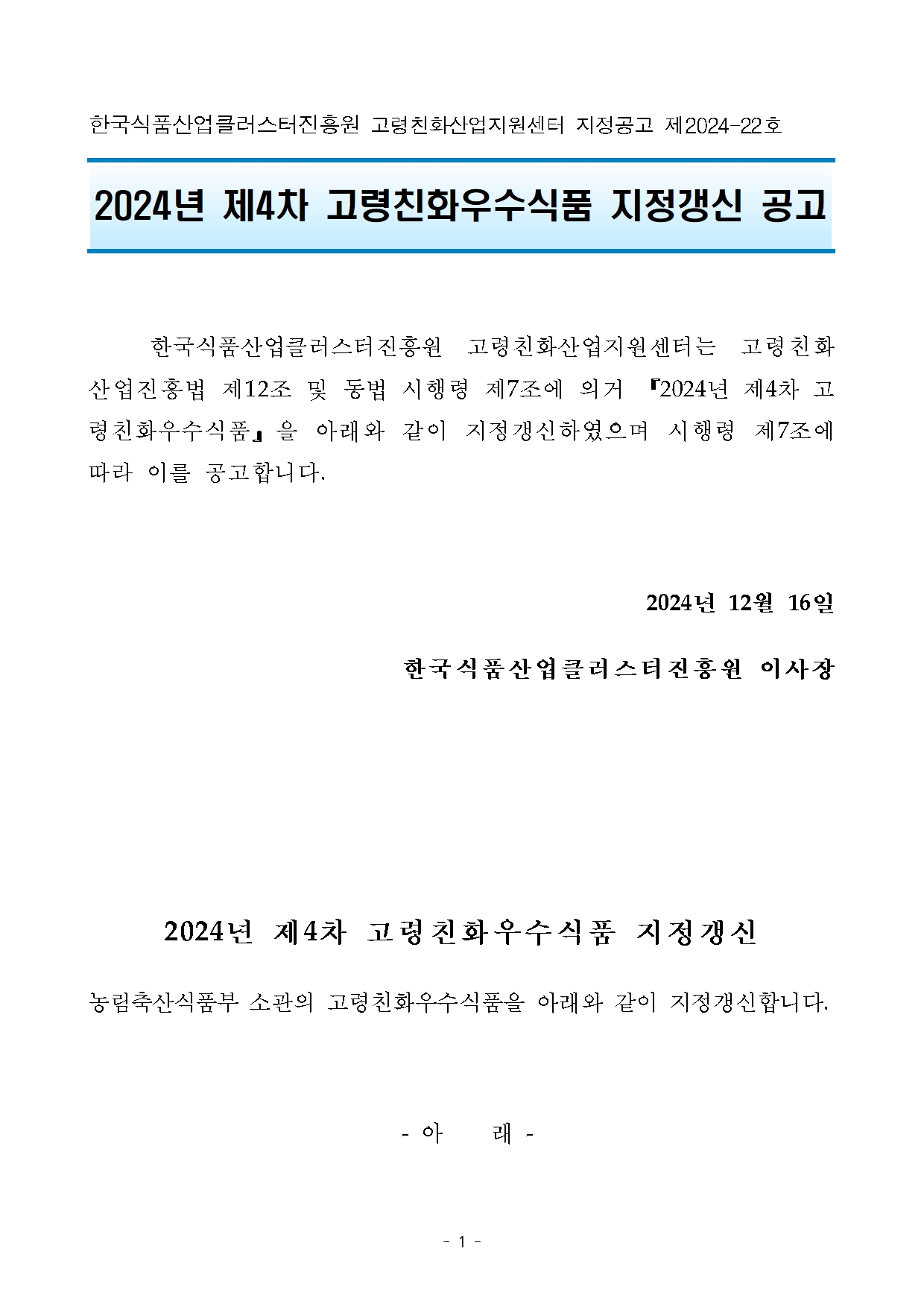 [지정공고 제2024-22호] 2024년 제4차 고령친화우수식품 지정갱신  공고 한국식품산업클러스터진흥원 고령친화산업지원센터 지정공고 제2024-22호

2024년 제4차 고령친화우수식품 지정갱신 공고


	한국식품산업클러스터진흥원 고령친화산업지원센터는 고령친화산업진흥법 제12조 및 동법 시행령 제7조에 의거 『2024년 제4차 고령친화우수식품』을 아래와 같이 지정갱신하였으며 시행령 제7조에 따라 이를 공고합니다.

2024년 12월 16일 
한국식품산업클러스터진흥원 이사장



2024년 제4차 고령친화우수식품 지정갱신
농림축산식품부 소관의 고령친화우수식품을 아래와 같이 지정갱신합니다.

 - 아    래 -