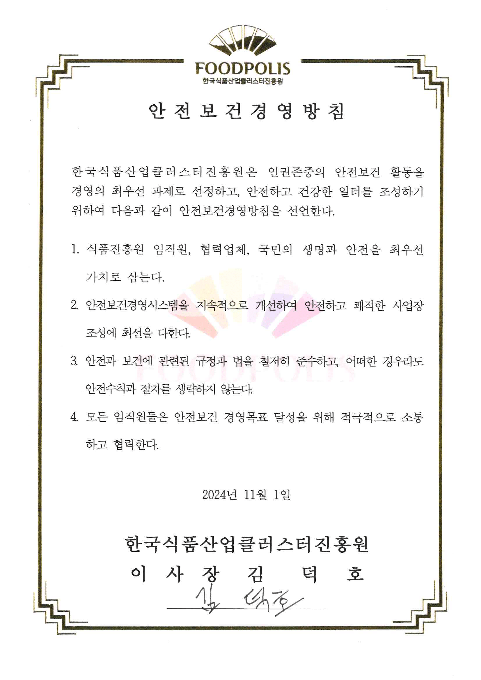 한국식품산업클러스터진흥원 안전보건경영방침 한국식품산업클러스터진홍원은 노사가 안전한 사업장 조성을 위해 아래와 같이 안전보건경영방침을 선언한다. 1. 안전보건경영을 최우선 가치로 삼고 산업재해 ZER0를 목표로 안전관리에 최선을 다한다. 2. 근로자의 안전보건 유지를 위하여 경영진이 솔선수범하고 안전보건경영 투자를 아끼지 않는다. 3. 안전과 보건에 관련된 규정과 법, 정부 정책을 이해하고 철저히 준수한다. 4. 안전문화 정착을 위해 임직원 모두가 적극적으로 동참해 안전하고 행복한 일터가 되도록 한다. 5. 노사가 협동하는 위험성평가를 시행하고 선제적인 안전조치를 실시한다. 2024년 1월 22일 한국식품산업클러스터진흥원 이사장 김영재